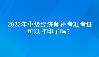 2022年中級經(jīng)濟師補考準考證可以打印了嗎？