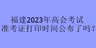 福建2023年高會(huì)考試準(zhǔn)考證打印時(shí)間公布了嗎？