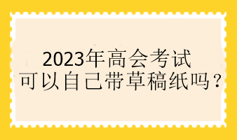 2023年高會(huì)考試可以自己帶草稿紙嗎？