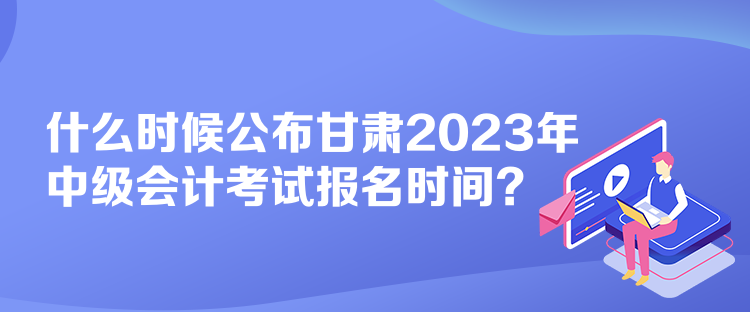 什么時候公布甘肅2023年中級會計考試報名時間？