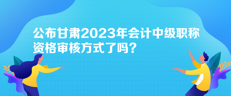 公布甘肅2023年會計中級職稱資格審核方式了嗎？