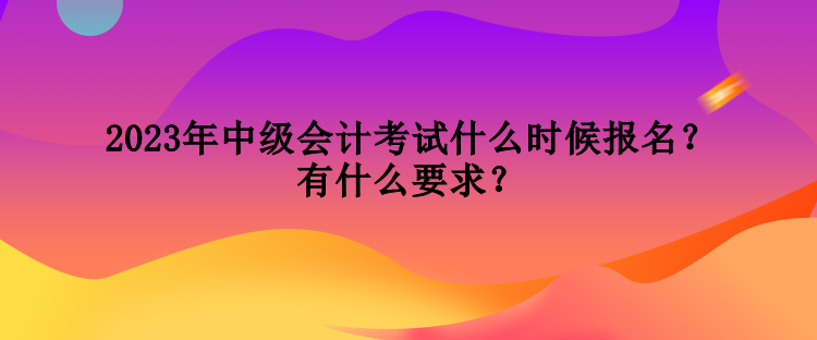 2023年中級會計考試什么時候報名？有什么要求？