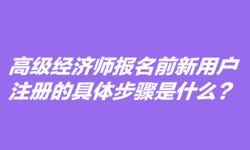 高級經(jīng)濟師報名前新用戶注冊的具體步驟是什么？