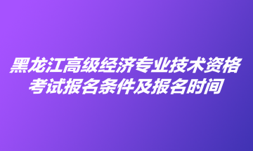 黑龍江高級經(jīng)濟(jì)專業(yè)技術(shù)資格考試報名條件及報名時間