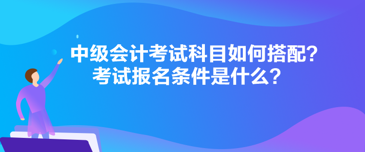 中級(jí)會(huì)計(jì)考試科目如何搭配？考試報(bào)名條件是什么？