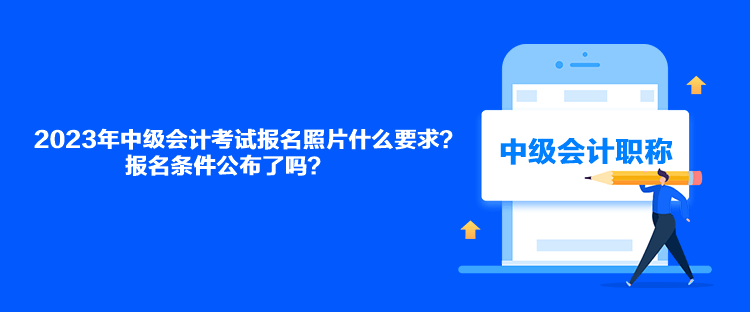 2023年中級會計考試報名照片什么要求？報名條件公布了嗎？