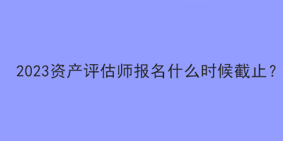 2023資產(chǎn)評估師報(bào)名什么時(shí)候截止？