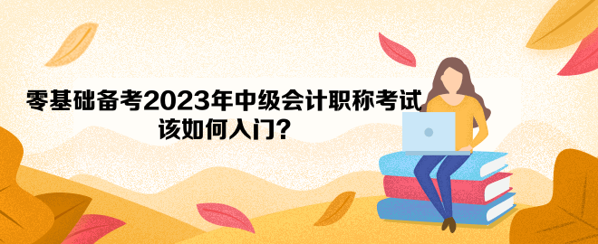 零基礎(chǔ)備考2023年中級會計職稱考試 該如何入門？