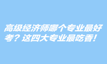 高級(jí)經(jīng)濟(jì)師哪個(gè)專(zhuān)業(yè)最好考？這四大專(zhuān)業(yè)最吃香！