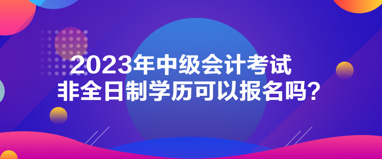 2023年中級會計考試非全日制學(xué)歷可以報名嗎？