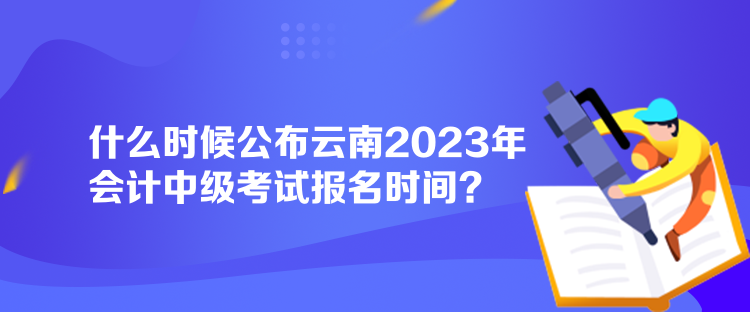 什么時(shí)候公布云南2023年會(huì)計(jì)中級(jí)考試報(bào)名時(shí)間？