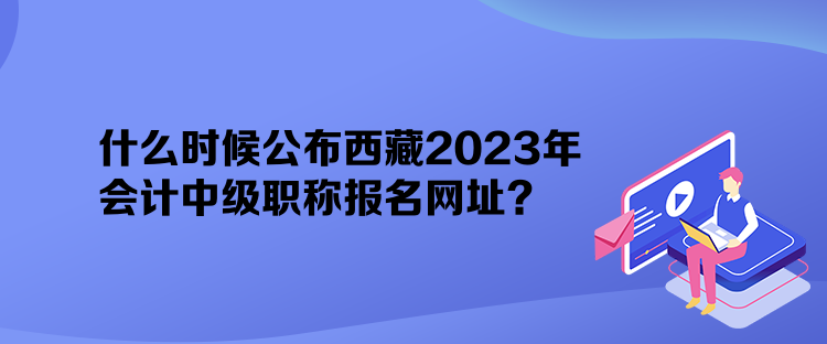 什么時(shí)候公布西藏2023年會(huì)計(jì)中級(jí)職稱報(bào)名網(wǎng)址？