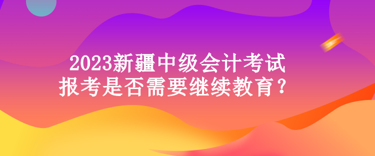 2023新疆中級會計考試報考是否需要繼續(xù)教育？