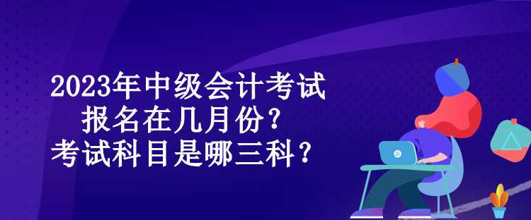 2023年中級會計考試報名在幾月份？考試科目是哪三科？