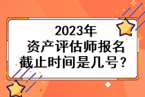 2023年資產(chǎn)評估師報名截止時間是幾號？