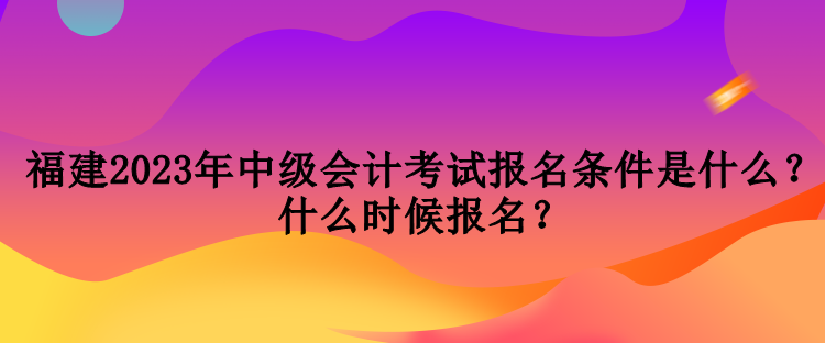 福建2023年中級會計考試報名條件是什么？什么時候報名？