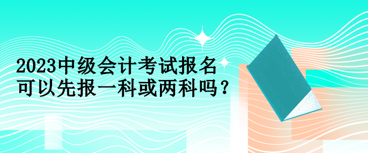 2023中級(jí)會(huì)計(jì)考試報(bào)名可以先報(bào)一科或兩科嗎？