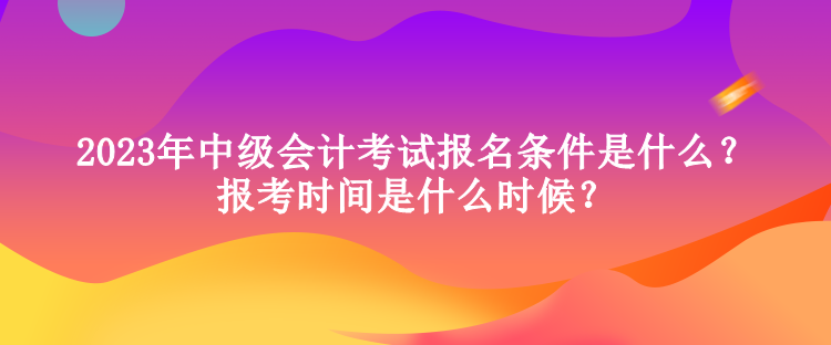 2023年中級會計考試報名條件是什么？報考時間是什么時候？