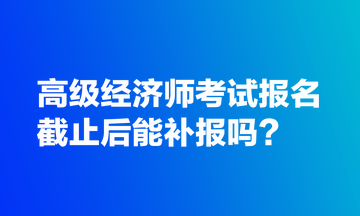 高級經(jīng)濟師考試報名截止后能補報嗎？