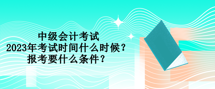 中級會計考試2023年考試時間什么時候？報考要什么條件？