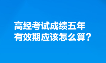 考生熱點關注：高經(jīng)考試成績五年有效期應該怎么算？