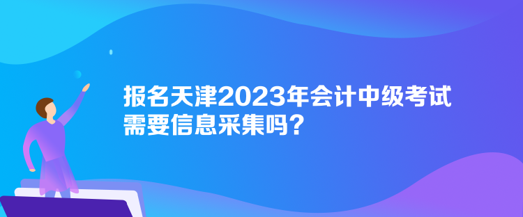 報名天津2023年會計中級考試需要信息采集嗎？