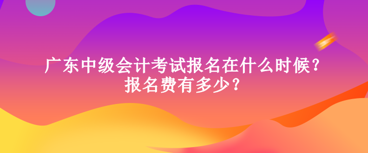 廣東中級會計考試報名在什么時候？報名費有多少？