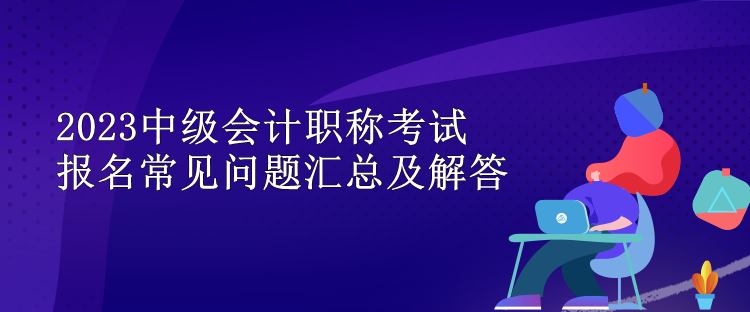 2023中級會計職稱考試報名常見問題匯總及解答