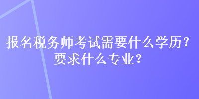 報名稅務(wù)師考試需要什么學(xué)歷？要求什么專業(yè)？