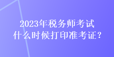 2023年稅務(wù)師考試什么時(shí)候打印準(zhǔn)考證？