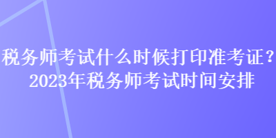 稅務師考試什么時候打印準考證？2023年稅務師考試時間安排