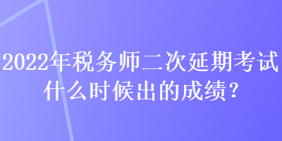 2022年稅務師二次延期考試什么時候出的成績？