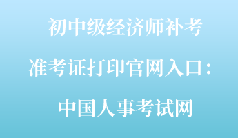 初中級經(jīng)濟師補考準(zhǔn)考證打印官網(wǎng)入口：中國人事考試網(wǎng)