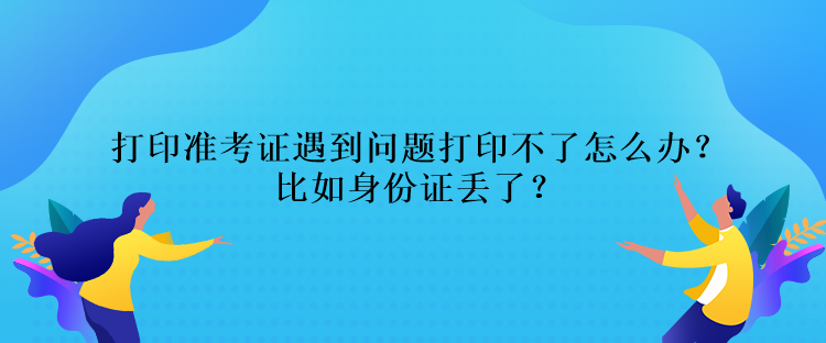 打印準(zhǔn)考證遇到問題打印不了怎么辦？比如身份證丟了？