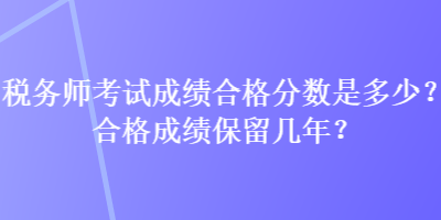 稅務(wù)師考試成績(jī)合格分?jǐn)?shù)是多少？合格成績(jī)保留幾年？