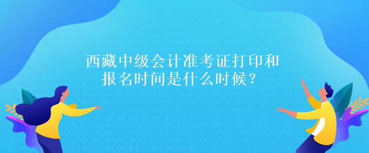 西藏中級會(huì)計(jì)準(zhǔn)考證打印和報(bào)名時(shí)間是什么時(shí)候？