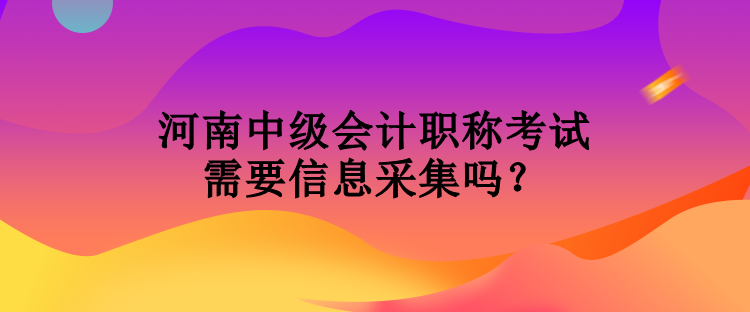 河南中級會計職稱考試需要信息采集嗎？