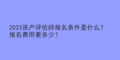 2023資產(chǎn)評(píng)估師報(bào)名條件是什么？報(bào)名費(fèi)用要多少？