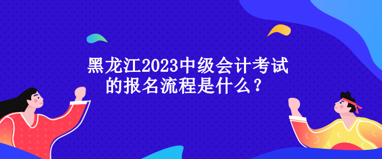 黑龍江2023中級會計考試的報名流程是什么？