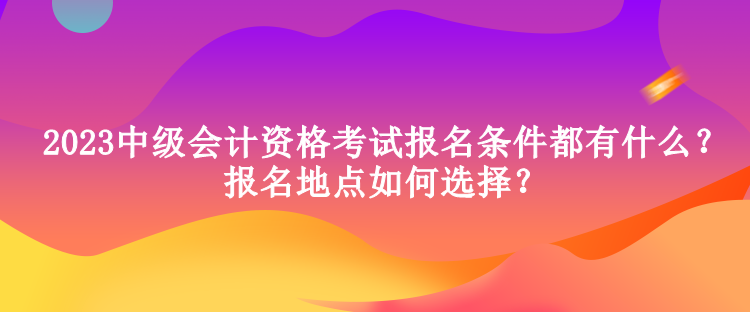 2023中級會計(jì)資格考試報名條件都有什么？報名地點(diǎn)如何選擇？