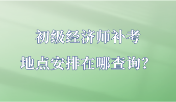 初級(jí)經(jīng)濟(jì)師補(bǔ)考地點(diǎn)安排在哪查詢？