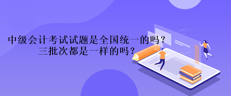 中級(jí)會(huì)計(jì)考試試題是全國統(tǒng)一的嗎？三批次都是一樣的嗎？