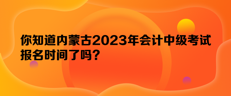 你知道內(nèi)蒙古2023年會計中級考試報名時間了嗎？