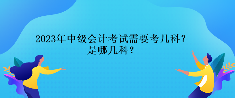 2023年中級會計(jì)考試需要考幾科？是哪幾科？