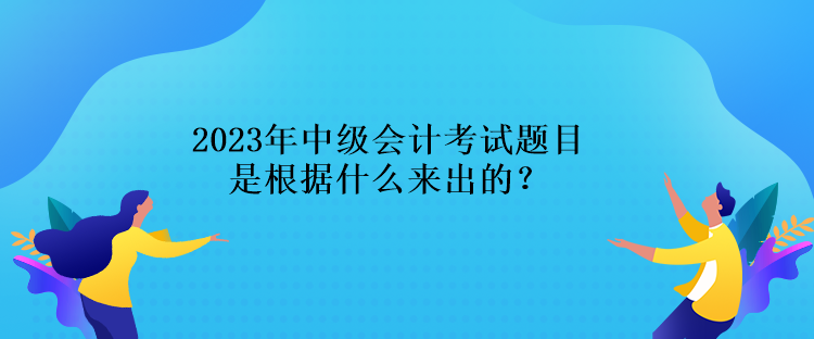 2023年中級會計考試題目是根據(jù)什么來出的？