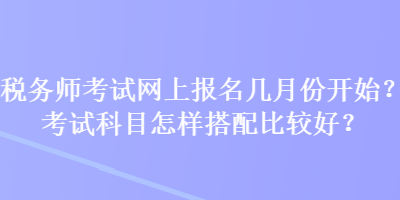 稅務(wù)師考試網(wǎng)上報(bào)名幾月份開始？考試科目怎樣搭配比較好？