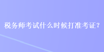 稅務(wù)師考試什么時候打準(zhǔn)考證？