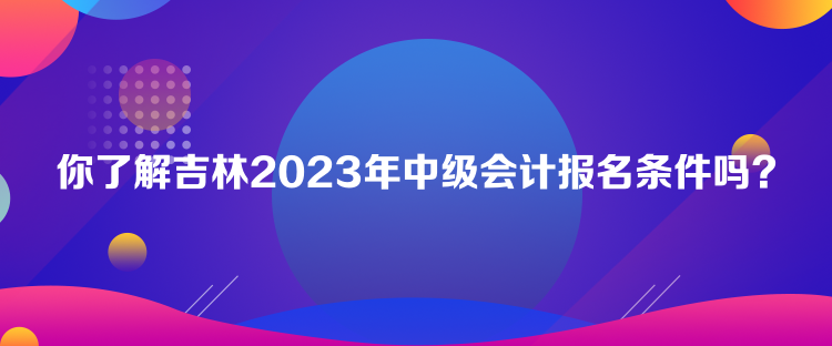 你了解吉林2023年中級會計報名條件嗎？