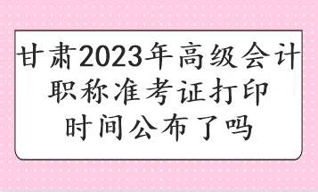 甘肅2023年高級會計職稱準考證打印時間公布了嗎