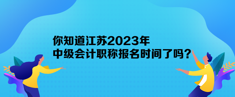 你知道江蘇2023年中級會計職稱報名時間了嗎？